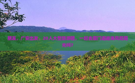 朋友，广安出发，20人大型旅游团，一起去厦门邂逅海风和阳光吗？