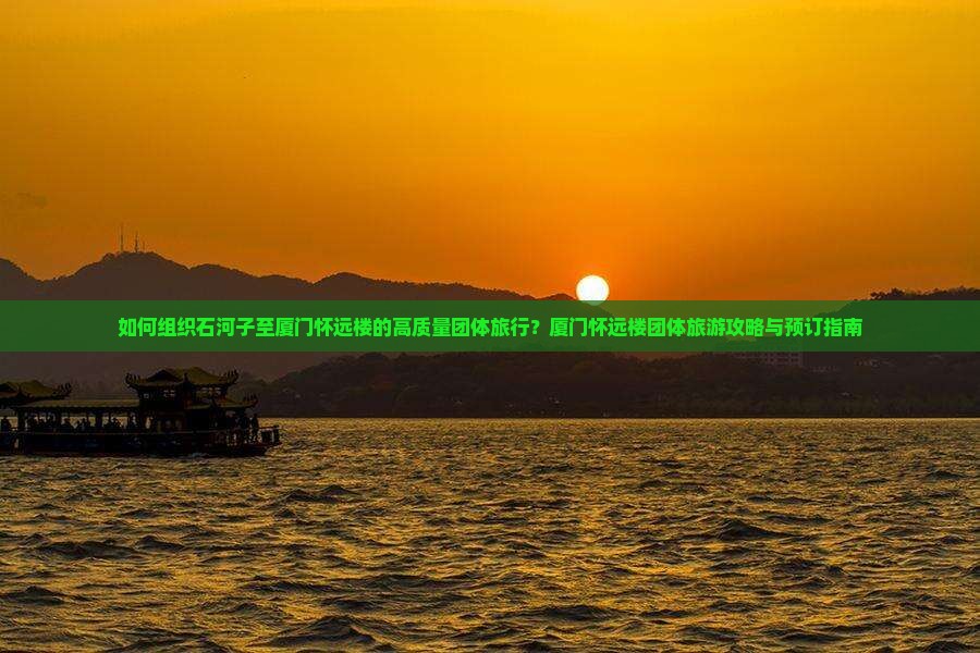 如何组织石河子至厦门怀远楼的高质量团体旅行？厦门怀远楼团体旅游攻略与预订指南