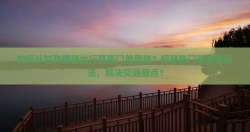 如何从甘孜便捷出行至厦门曾厝埯？探秘热门景点新玩法，解决交通痛点！