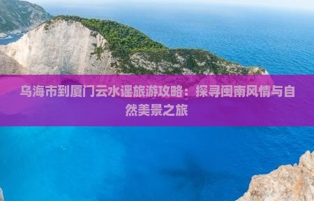 乌海市到厦门云水谣旅游攻略：探寻闽南风情与自然美景之旅