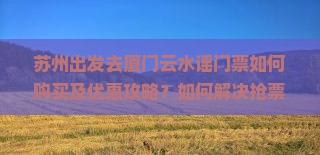 苏州出发去厦门云水谣门票如何购买及优惠攻略？如何解决抢票难题？