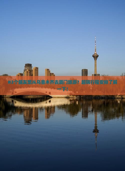 #3个朋友想从乌鲁木齐去厦门旅游？超嗨行程安排了解一下！