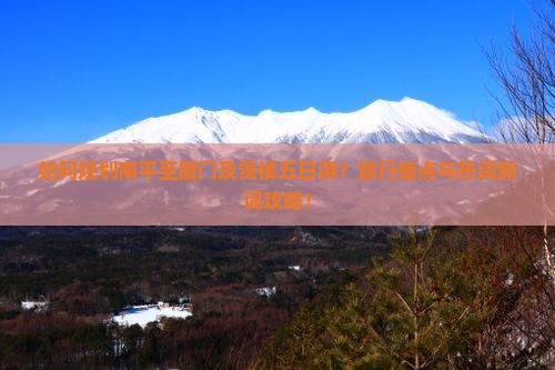 如何规划南平至厦门及贵楼五日游？旅行痛点与热词新词攻略！