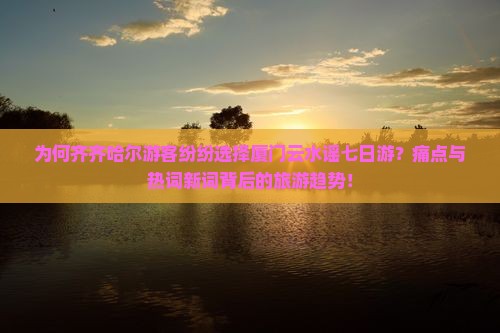 为何齐齐哈尔游客纷纷选择厦门云水谣七日游？痛点与热词新词背后的旅游趋势！