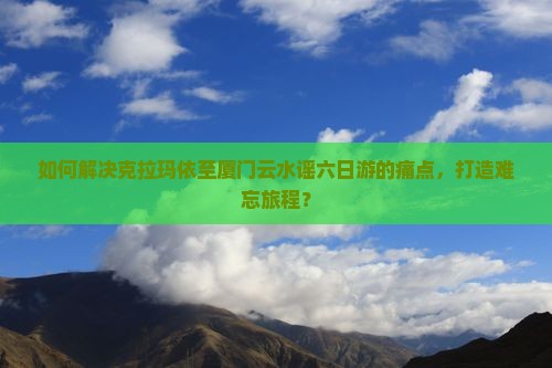 如何解决克拉玛依至厦门云水谣六日游的痛点，打造难忘旅程？