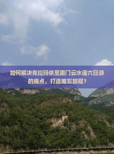 如何解决克拉玛依至厦门云水谣六日游的痛点，打造难忘旅程？