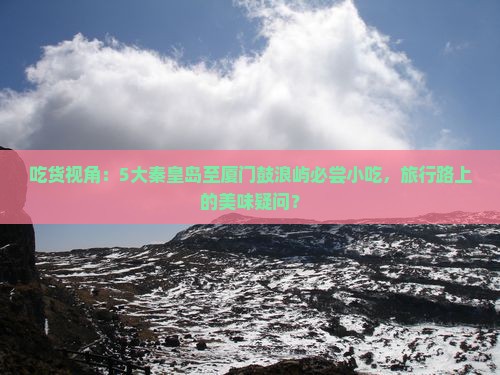 吃货视角：5大秦皇岛至厦门鼓浪屿必尝小吃，旅行路上的美味疑问？