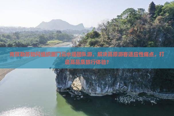 克孜勒苏如何组织厦门云水谣团队游，解决高原游客适应性痛点，打造高品质旅行体验？