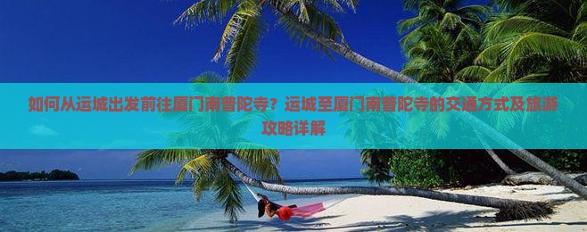 如何从运城出发前往厦门南普陀寺？运城至厦门南普陀寺的交通方式及旅游攻略详解