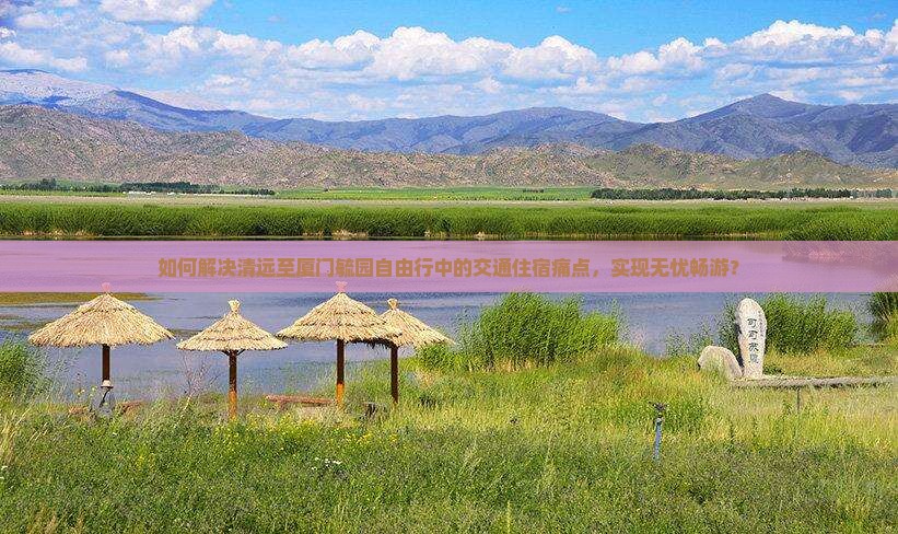 如何解决清远至厦门毓园自由行中的交通住宿痛点，实现无忧畅游？