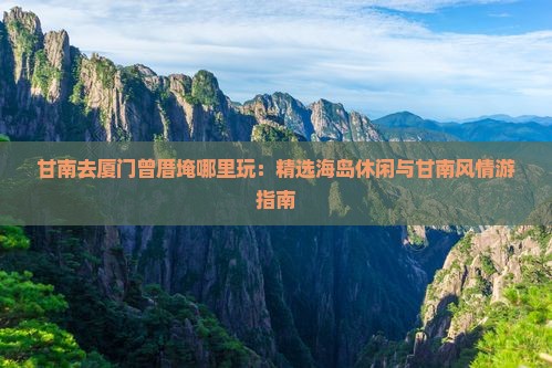 甘南去厦门曾厝埯哪里玩：精选海岛休闲与甘南风情游指南