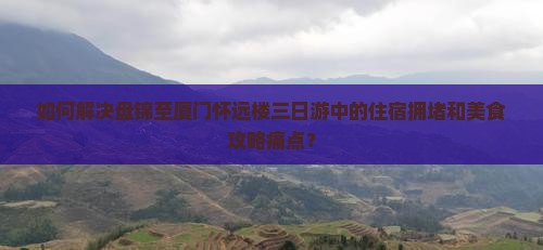 如何解决盘锦至厦门怀远楼三日游中的住宿拥堵和美食攻略痛点？