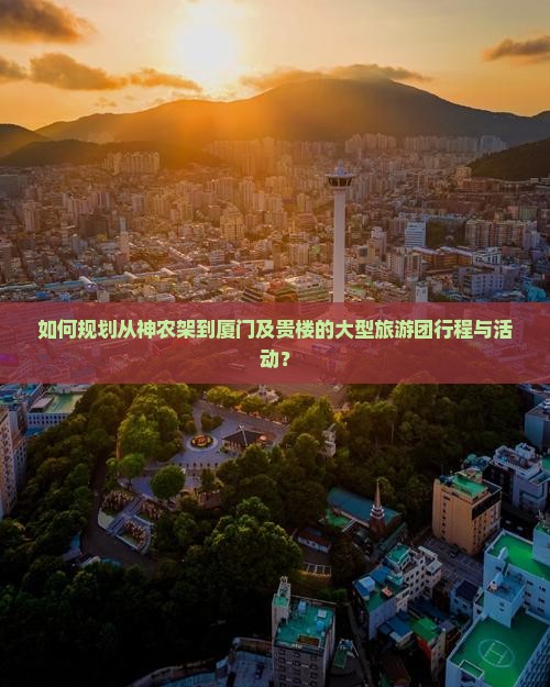 如何规划从神农架到厦门及贵楼的大型旅游团行程与活动？