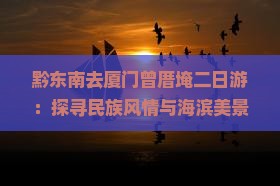 黔东南去厦门曾厝埯二日游：探寻民族风情与海滨美景之旅