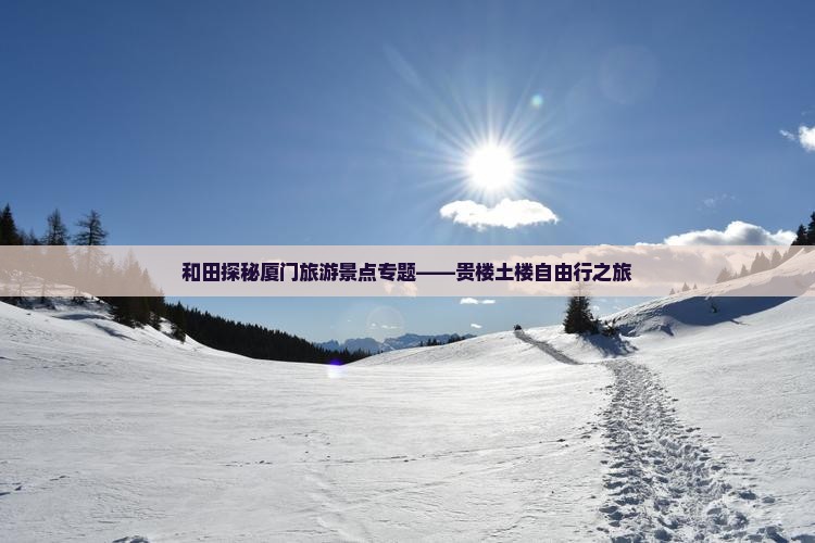 和田探秘厦门旅游景点专题——贵楼土楼自由行之旅