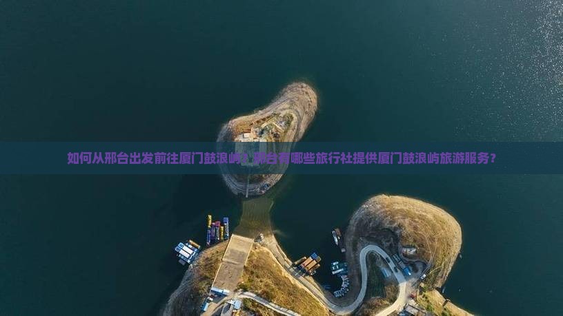 如何从邢台出发前往厦门鼓浪屿？邢台有哪些旅行社提供厦门鼓浪屿旅游服务？