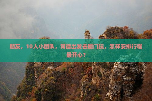 朋友，10人小团队，常德出发去厦门玩，怎样安排行程最开心？