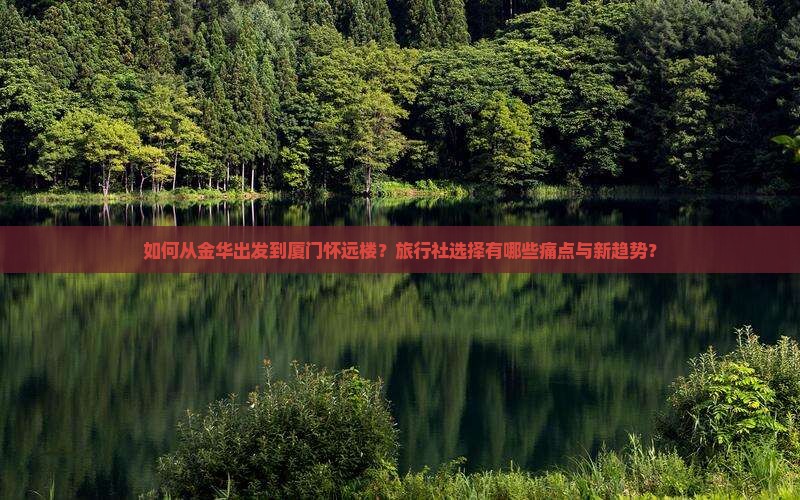 如何从金华出发到厦门怀远楼？旅行社选择有哪些痛点与新趋势？