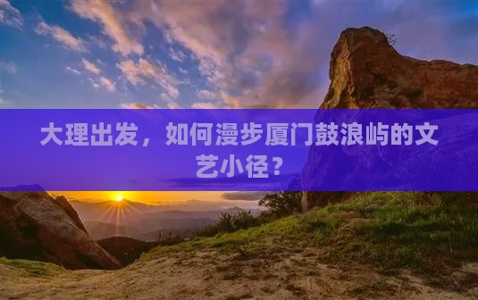 大理出发，如何漫步厦门鼓浪屿的文艺小径？