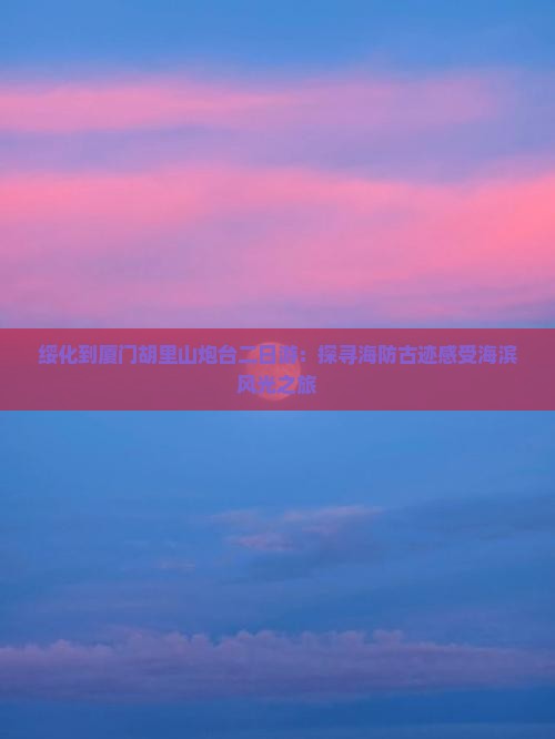 绥化到厦门胡里山炮台二日游：探寻海防古迹感受海滨风光之旅