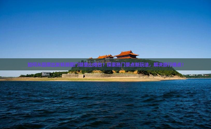 如何从固原出发畅游厦门胡里山炮台？探索热门景点新玩法，解决旅行痛点！