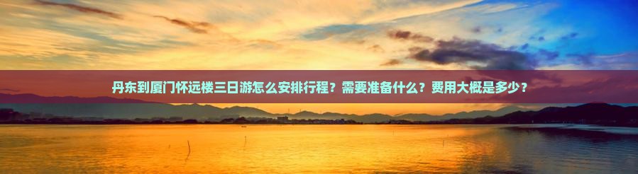 丹东到厦门怀远楼三日游怎么安排行程？需要准备什么？费用大概是多少？