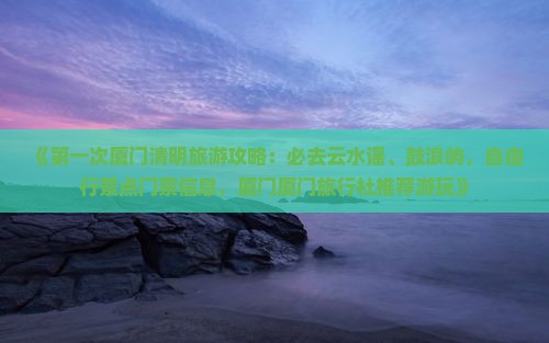 《第一次厦门清明旅游攻略：必去云水谣、鼓浪屿，自由行景点门票信息，厦门厦门旅行社推荐游玩》