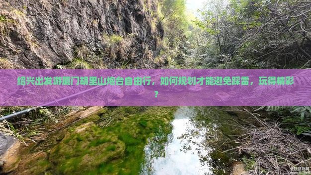 绍兴出发游厦门胡里山炮台自由行，如何规划才能避免踩雷，玩得精彩？