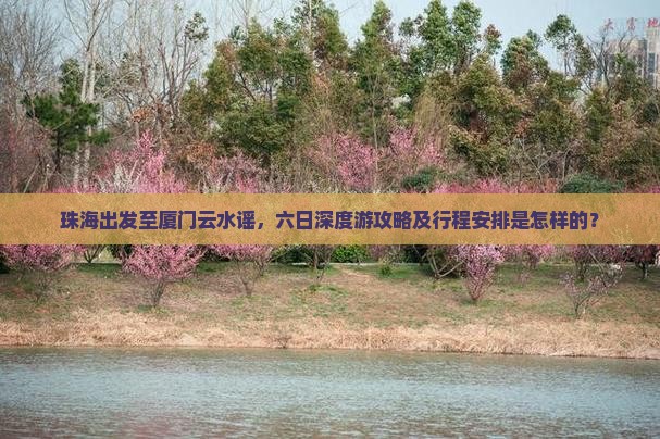 珠海出发至厦门云水谣，六日深度游攻略及行程安排是怎样的？