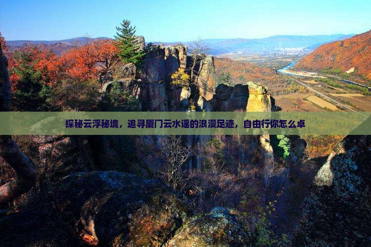 探秘云浮秘境，追寻厦门云水谣的浪漫足迹，自由行你怎么卓