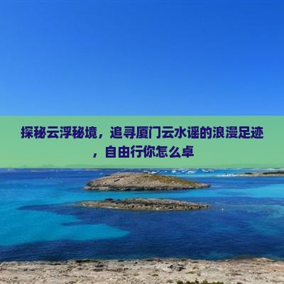 探秘云浮秘境，追寻厦门云水谣的浪漫足迹，自由行你怎么卓