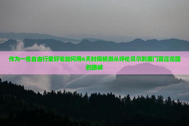 作为一名自由行爱好宅如何用6天时间畅游从呼伦贝尔到厦门菽庄花园的路峡
