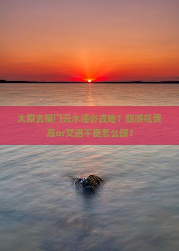 太原去厦门云水谣必去地？旅游花费高or交通不便怎么破？