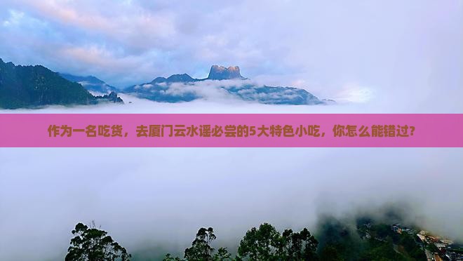 作为一名吃货，去厦门云水谣必尝的5大特色小吃，你怎么能错过？