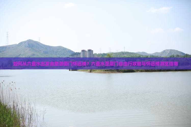 如何从六盘水出发自助游厦门怀远楼？六盘水至厦门自由行攻略与怀远楼游览指南