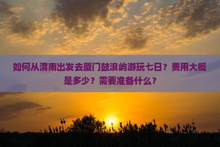 如何从渭南出发去厦门鼓浪屿游玩七日？费用大概是多少？需要准备什么？