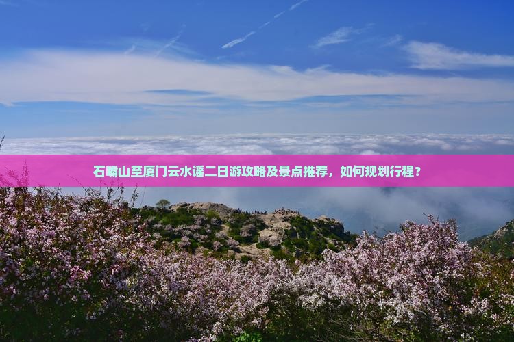 石嘴山至厦门云水谣二日游攻略及景点推荐，如何规划行程？