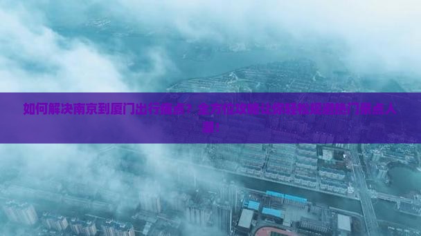 如何解决南京到厦门出行痛点？全方位攻略让你轻松规避热门景点人潮！