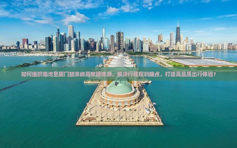 如何组织临沧至厦门鼓浪屿高效团体游，解决行程规划痛点，打造高品质出行体验？