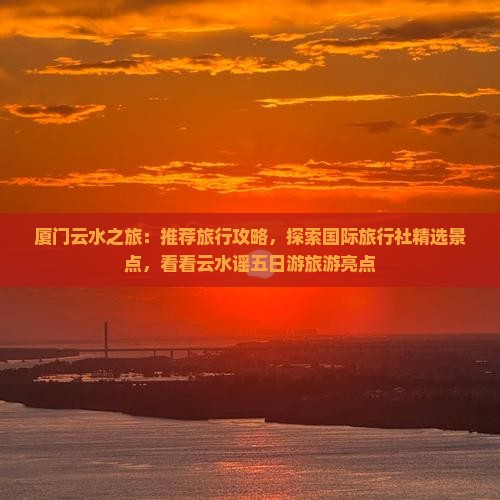 厦门云水之旅：推荐旅行攻略，探索国际旅行社精选景点，看看云水谣五日游旅游亮点