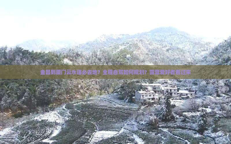 金昌到厦门云水谣必去地？全程自驾如何规划？露营爱好者看过来