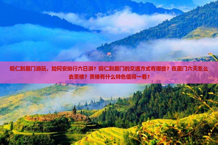 铜仁到厦门游玩，如何安排行六日游？铜仁到厦门的交通方式有哪些？在厦门六天怎么去贵楼？贵楼有什么特色值得一看？