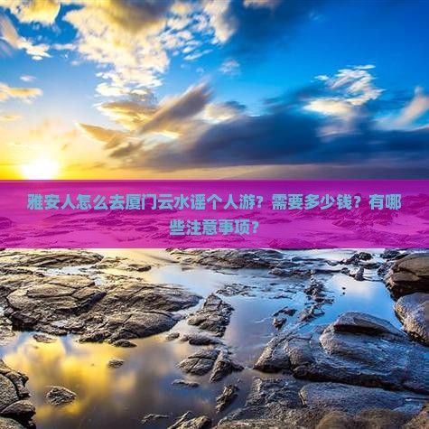 雅安人怎么去厦门云水谣个人游？需要多少钱？有哪些注意事项？