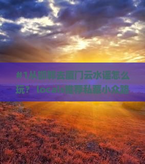 #1从邯郸去厦门云水谣怎么玩？ locals推荐私藏小众路线