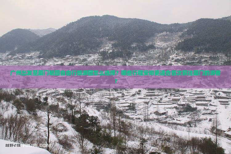 广州出发至厦门毓园自由行旅游团怎么选择？哪些行程安排更适合首次前往厦门的游客？
