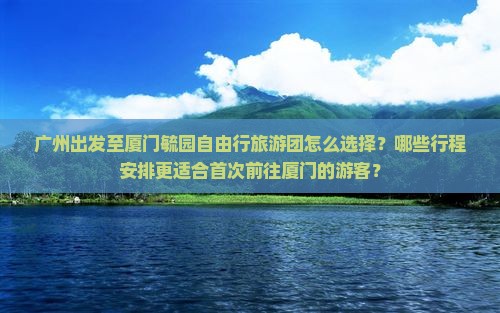 广州出发至厦门毓园自由行旅游团怎么选择？哪些行程安排更适合首次前往厦门的游客？