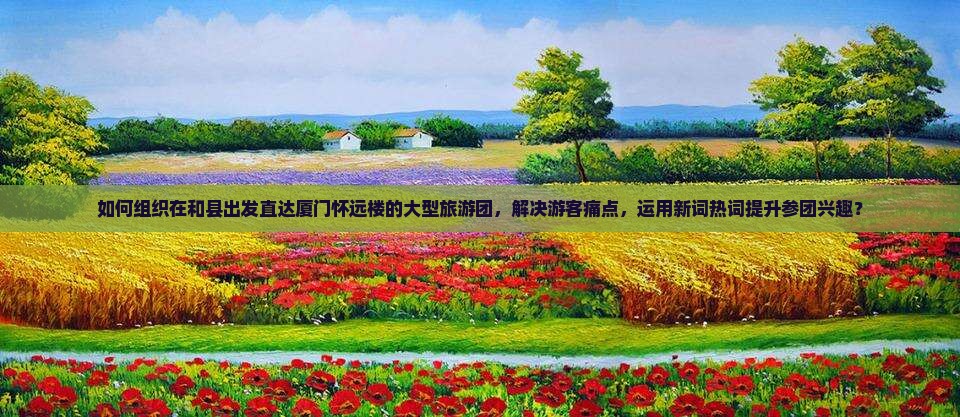 如何组织在和县出发直达厦门怀远楼的大型旅游团，解决游客痛点，运用新词热词提升参团兴趣？
