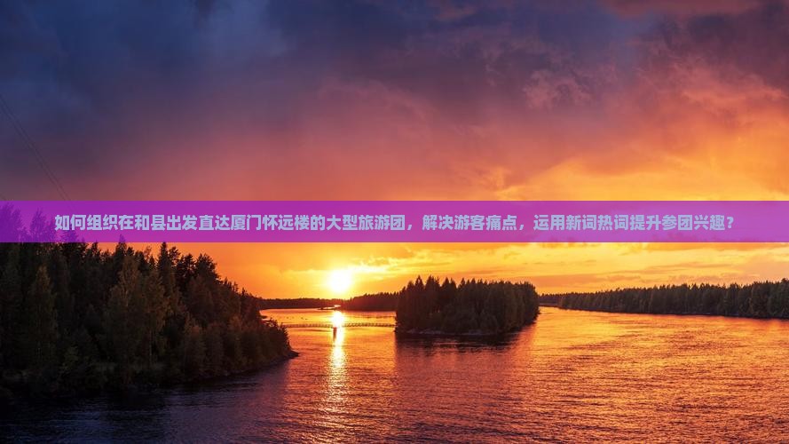 如何组织在和县出发直达厦门怀远楼的大型旅游团，解决游客痛点，运用新词热词提升参团兴趣？