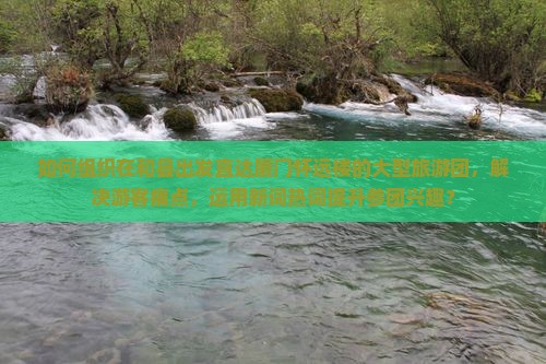 如何组织在和县出发直达厦门怀远楼的大型旅游团，解决游客痛点，运用新词热词提升参团兴趣？