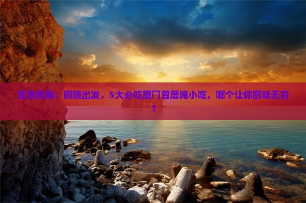 吃货视角：铜陵出发，5大必吃厦门曾厝埯小吃，哪个让你回味无穷？